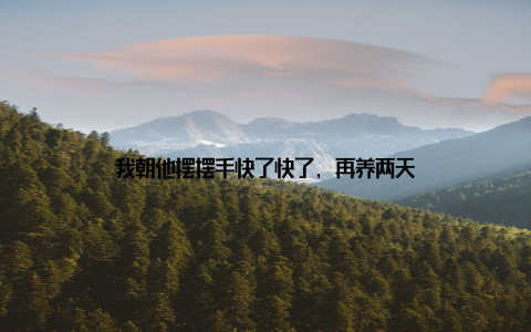 我朝他摆摆手快了快了, 再养两天
